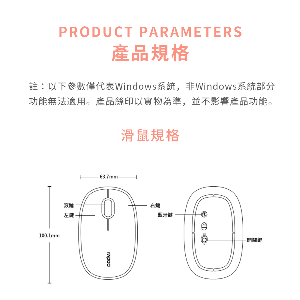 PRODUCT PARAMETERS產品規格註:以下參數僅代表Windows系統,非Windows系統部分功能無法適用。產品絲印以實物為準,並不影響產品功能。滑鼠規格100.1mm滾輪左鍵63.7mm-右鍵藍牙鍵關鍵