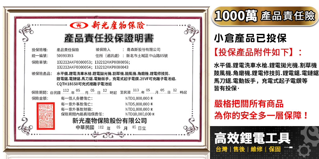 產品責任投保證明書投保險種統一編號:產品責任保險50999393被保險: 喬森斯股份有限公司住所通訊處:新北市土城區中山路85號保險單號:132212AKP0000053; 132212AKP0000056;132212AKP0000054;132212AKP0000043被保險產品: 水平鋰電洗車水槍鋰電機割草機鼓風機.角磨機.鋰電修技.鋰電.電鏈.馬刀鋸.電動扳手,充電式子電鑽.28VF可充離子電池.CQTH18650可充式裡離子電池組保險期間:自民國保險:112年 05月05 12 .起至民國113 050512日起每一個人身體傷亡:NTD1,000,000每一意外事故傷亡:NTD5,000,000每一意外事故財損:NTD1,000,000保險期間內最高責任:NTD10,000,000*新光產物保險股份有限公司中華民國112年05月05日立(1000萬 產品責任險小倉產品已投保【投保產品附件如下】:水平儀.鋰電洗車水槍.鋰電拋光機.割草機鼓風機.角磨機.鋰電修技剪.鋰電鋸.電鏈鋸馬刀鋸.電動扳手,充電式起子電鑽等皆有投保嚴格把關所有商品為你的安全多一層保障!高效鋰電工具台灣|售後|維修|保固