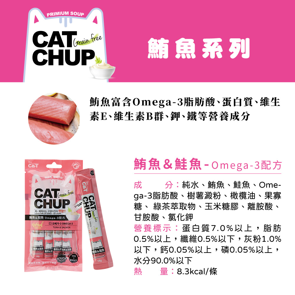 PRIMIUM SOUPCATGrain free鮪系列鮪富含Omega脂肪酸蛋白質、維生素E、維生素B群、鉀、鐵等營養分byCATGrain freeCHUP 간식   CAT 鮪 Omega配方-3 OMEGA-3魚TUNA & 魚&&魚STICKCATCHUP魚&魚 SALMON鮪魚&鮭魚-Omega-3配方成分:純水、鮪魚、鮭魚、Ome-ga-3脂肪酸、樹薯澱粉、橄欖油、果寡、 綠茶萃取物、玉米糖膠、離胺酸、甘胺酸、氯化鉀營養標示:蛋白質7.0%以上,脂肪0.5%以上,纖維0.5%以下,灰粉1.0%以下,鈣0.05%以上,磷0.05%以上,水分90.0%以下熱量:8.3kcal/條