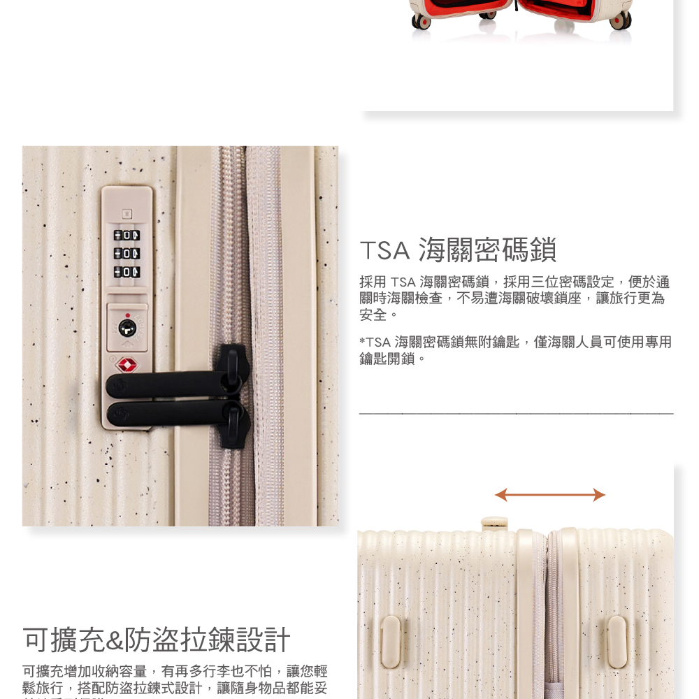 可擴充&防盜拉鍊設計可擴充增加收納容量,有再多行李也不怕,讓您輕鬆旅行,搭配防盜拉鍊式設計,讓隨身物品都能妥TSA海關密碼採用TSA海關密碼鎖,採用三位密碼設定,便於通關時海關檢查,不易遭海關破壞鎖座,讓旅行更為安全。*TSA海關密碼鎖無附鑰匙,僅海關人員可使用專用鑰匙開鎖。