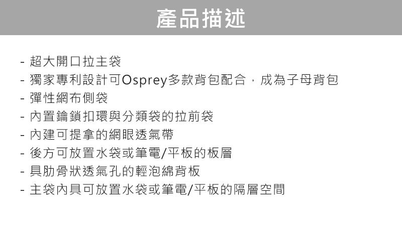 超大開口拉主袋產品描述獨家專利設計可Osprey多款背包配合,成為子母背包 彈性網布側袋- 內置鑰鎖扣環與分類袋的拉前袋- 內建可提拿的網眼透氣帶- 後方可放置水袋或筆電/平板的板層具肋骨狀透氣孔的輕泡綿背板- 主袋內具可放置水袋或筆電/平板的隔層空間