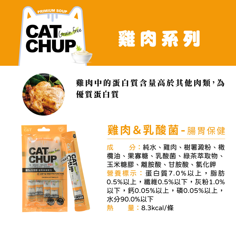 PRIMIUM SOUP Grain free雞系列Grain freeCHUP  고양이간식   CAT   CAT 雞乳酸菌 保健配方 DIGESTIVE UNCTIONS  肉& F&CATCHUP雞肉中的蛋白質含量高於其他肉類,為優質蛋白質肉&乳酸菌雞肉&乳酸菌- 腸胃保健分:純水、雞肉、樹薯澱粉、橄欖油、果寡糖、乳酸菌、綠茶萃取物、玉米糖膠、離胺酸、甘胺酸、氯化鉀營養標示:蛋白質7.0%以上,脂肪0.5%以上,纖維0.5%以下,灰粉1.0%以下,鈣0.05%以上,磷0.05%以上,水分90.0%以下熱 量:8.3kcal/條