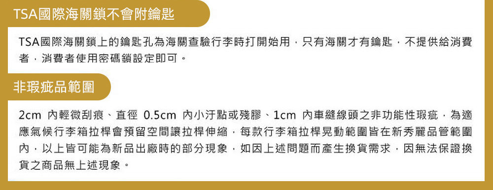 TSA國際海關鎖不會附鑰匙TSA國際海關鎖上的鑰匙孔為海關查驗行李時打開始用只有海關才有鑰匙,不提供給消費者,消費者使用密碼鎖設定即可。非瑕疵品範圍2cm 輕微刮痕、直徑0.5cm 小汙點或殘膠、1cm內車縫線頭之非功能性瑕疵,為應氣候行李箱拉桿會預留空間讓拉桿伸縮,每款行李箱拉桿晃動範圍皆在新秀麗品管範圍內,以上皆可能為新品出廠時的部分現象,如因上述問題而產生換貨需求,因無法保證換貨之商品無上述現象。