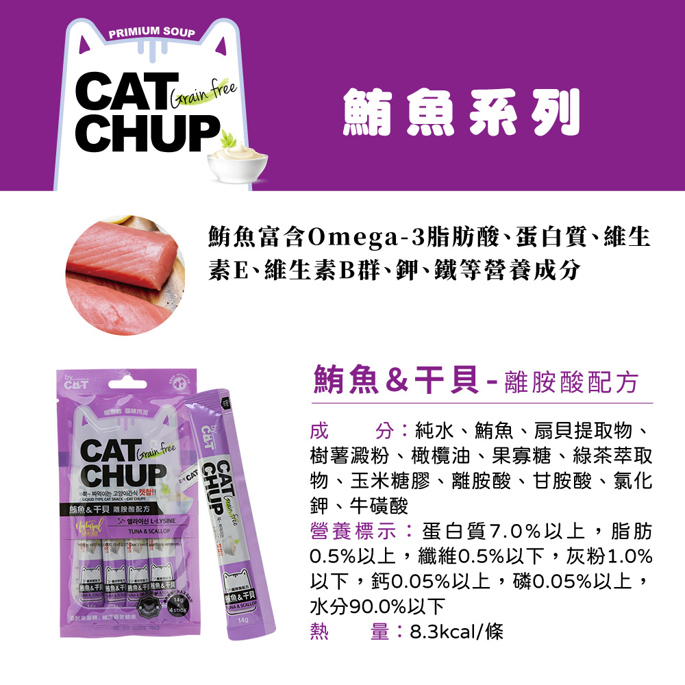 PRIMIUM SOUP Grain 鮪系列CHUP鮪魚富含Omega3脂肪酸蛋白質、維生素E、維生素B群、鉀、鐵等營養成分 肉泥freeCHUP  CAT CAT CAT鮪魚 胺酸配方-TUNA  SCALLOP魚魚&&魚& CHUP freeNA&&添加4 STICK 鮪魚&干貝-離胺酸配方成分:純水、鮪魚、扇貝提取物、樹薯澱粉、橄欖油、果寡糖、綠茶萃取物、玉米糖膠、離胺酸、甘胺酸、氯化鉀、牛磺酸營養標示:蛋白質7.0%以上,脂肪0.5%以上,纖維0.5%以下,灰粉1.0%以下,鈣0.05%以上,磷0.05%以上,水分90.0%以下熱量:8.3kcal/條