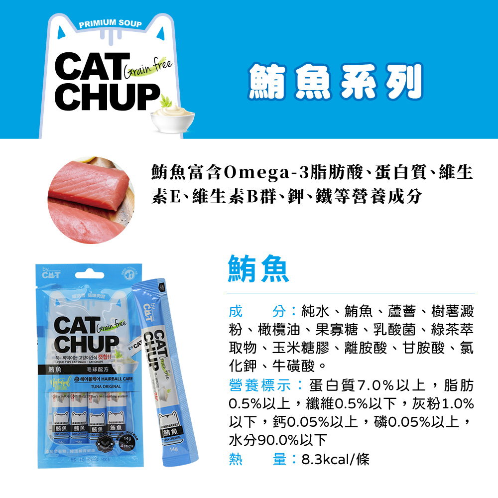 PRIMIUM SOUP Grain free鮪魚系列鮪魚富含Omega3脂肪酸蛋白質、維生素E、維生素B群、鉀、鐵等營養分byGrain freeCHUP  간식  TYPE CAT CAT CHUP -鮪魚毛球配方 CARETUNA ORIGINAL鮪魚 鮪魚鮪魚4 STICKCAT「鮪魚鮪魚成分:純水、鮪魚、蘆薈、樹薯澱粉、橄欖油、果寡糖、乳酸菌、綠茶萃取物、玉米糖膠、離胺酸、甘胺酸、氯化鉀、牛磺酸。營養標示:蛋白質7.0%以上,脂肪0.5%以上,纖維0.5%以下,灰粉1.0%以下,鈣0.05%以上,磷0.05%以上,水分90.0%以下量:8.3kcal/條