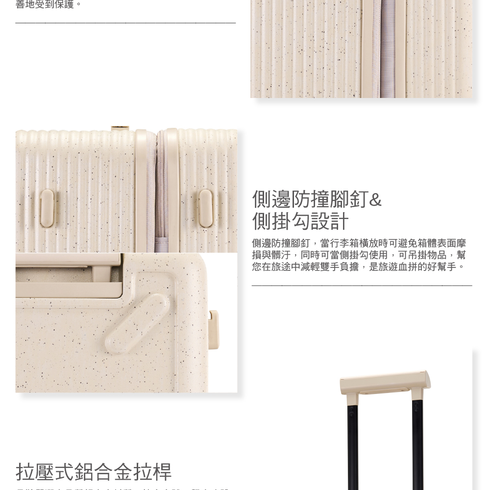 善地受到保護。拉壓式鋁合金拉桿側邊防撞腳釘&側掛勾設計側邊防撞腳釘,當行李箱時可避免箱體表面摩損與髒汙,同時可當側掛勾使用,可吊掛物品,幫您在旅途中減輕雙手負擔,是旅遊血拼的好幫手。