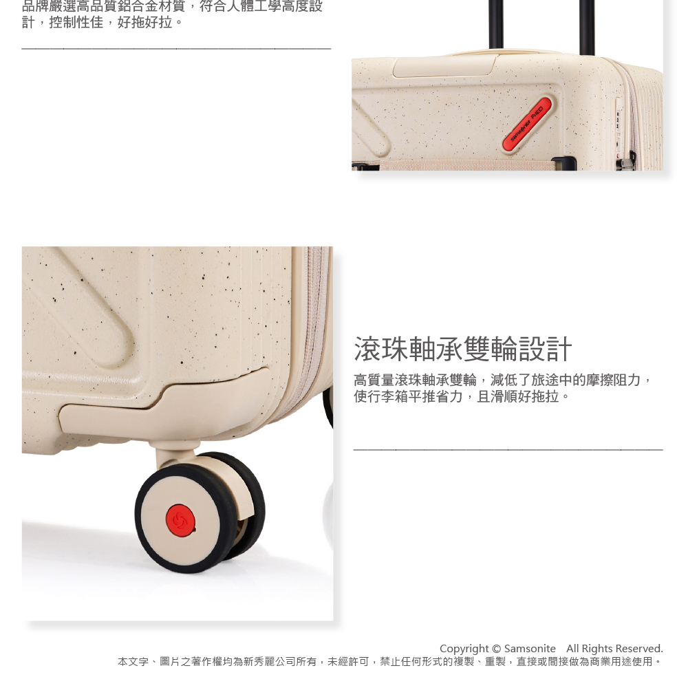 品牌嚴選高品質鋁合金材質,符合人體工學高度設計,控制性佳,好拖好拉。 滾珠軸承雙輪設計高質量滾珠軸承雙輪,減低了旅途中的摩擦阻力,使行李箱平推省力,且滑順好拖拉。Copyright Samsonite All Rights Reserved.本文字、圖片之著作權均為新秀麗公司所有,未經許可,禁止任何形式的複製、重製,直接或間接做為商業用途使用。