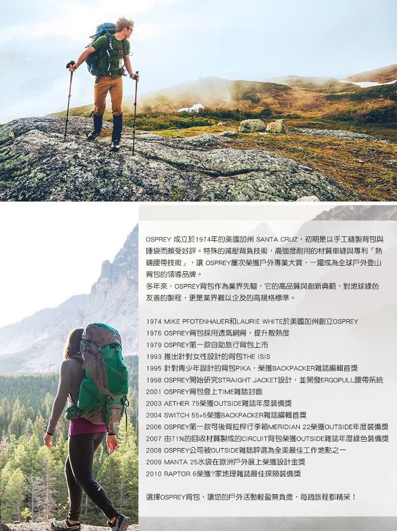 OSPREY 成立於1974年的美國加州 SANTA CRUZ初期是以手工縫製背包與睡袋而頗受好評。特殊的減壓背負技術,高強度耐用的材質車縫與專利「熱鑄腰帶技術」, OSPREY屢次榮獲戶外專業大賞,一躍成為全球戶外登山背包的領導品牌。多年來,OSPREY背包作為業界先驅,它的高品質與創新典範,對地球綠色友善的製程,更是業界難以企及的高規格標準。1974 MIKE PFOTENHAUER和L AURIE WHITE於美國加州創立OSPREY1976 OSPREY背包採用透氣網背,提升散熱度1979 OSPREY第一款自助旅行背包上市1993 推出針對女性設計的背包THE ISIS1995 針對青少年設計的背包PIKA,榮獲BACKPACKER雜誌編輯首獎1998 OSPREY開始研究STRAIGHT JACKET設計,並開發ERGOPULL腰帶系統2001 OSPREY背包登上TIME雜誌封面2003 AETHER 75榮獲OUTSIDE雜誌年度裝備獎2004 SWITCH 55+5榮獲BACKPACKER雜誌編輯首獎2006 OSPREY第一款可後背拉桿行李箱MERIDIAN 22榮獲OUTSIDE年度裝備獎2007 由71%的回收材質製成的CIRCUIT背包榮獲OUTSIDE雜誌年度綠色裝備獎2008 OSPREY公司被OUTSIDE雜誌評選為全美最佳工作地點之一2009 MANTA 25水袋在歐洲戶外展上榮獲設計金獎2010 RAPTOR 6榮獲?家地理雜誌最佳探險裝備獎選擇OSPREY背包,讓您的戶外活動輕盈無負擔,每趟旅程都精采!
