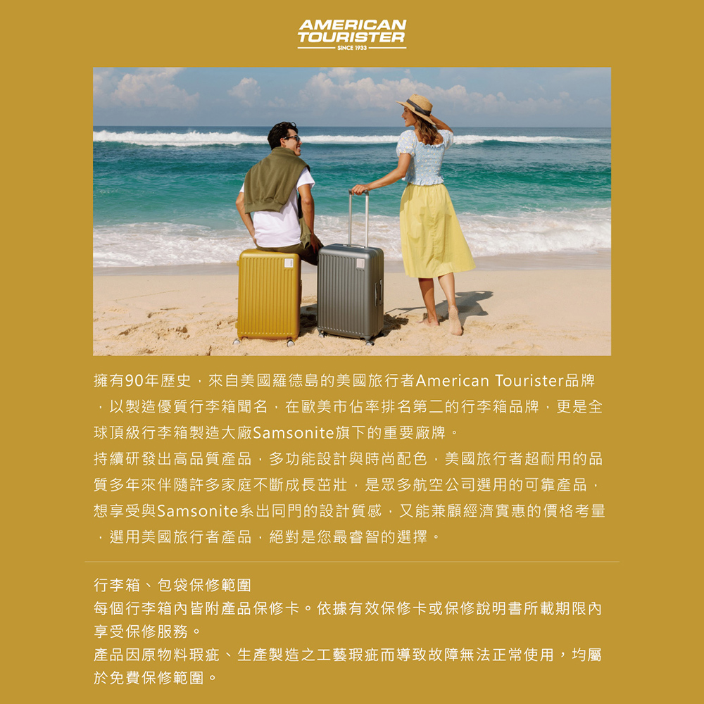 AMERICANTOURISTERSINCE 1933擁有90年歷史,來自美國羅德島的美國旅行者American Tourister品牌,以製造優質行李箱聞名,在歐美市佔率排名第二的行李箱品牌,更是全球頂級行李箱製造大廠Samsonite旗下的重要廠牌。持續研發出高品質產品,多功能設計與時尚配色,美國旅行者超耐用的品質多年來伴隨許多家庭不斷成長茁壯,是眾多航空公司選用的可靠產品,想享受與Samsonite系出同門的設計質感,又能兼顧經濟實惠的價格考量選用美國旅行者產品,絕對是您最睿智的選擇。行李箱、包袋保修範圍每個行李箱內皆附產品保修卡。依據有效保修卡或保修說明書所載期限內享受保修服務。產品因原物料瑕疵、生產製造之工藝瑕疵而導致故障無法正常使用,均屬於免費保修範圍。