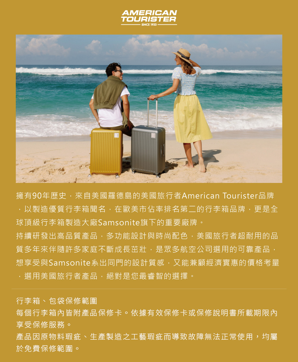 AMERICANTOURISTERSINCE 1933擁有90年歷史,來自美國羅德島的美國旅行者American Tourister品牌,以製造優質行李箱聞名,在歐美市佔率排名第二的行李箱品牌,更是全球頂級行李箱製造大廠Samsonite旗下的重要廠牌。持續研發出高品質產品,多功能設計與時尚配色,美國旅行者超耐用的品質多年來伴隨許多家庭不斷成長茁壯,是眾多航空公司選用的可靠產品,想享受與Samsonite系出同門的設計質感,又能兼顧經濟實惠的價格考量選用美國旅行者產品,絕對是您最睿智的選擇。行李箱、包袋保修範圍每個行李箱內皆附產品保修卡。依據有效保修卡或保修說明書所載期限內享受保修服務。產品因原物料瑕疵、生產製造之工藝瑕疵而導致故障無法正常使用,均屬於免費保修範圍。