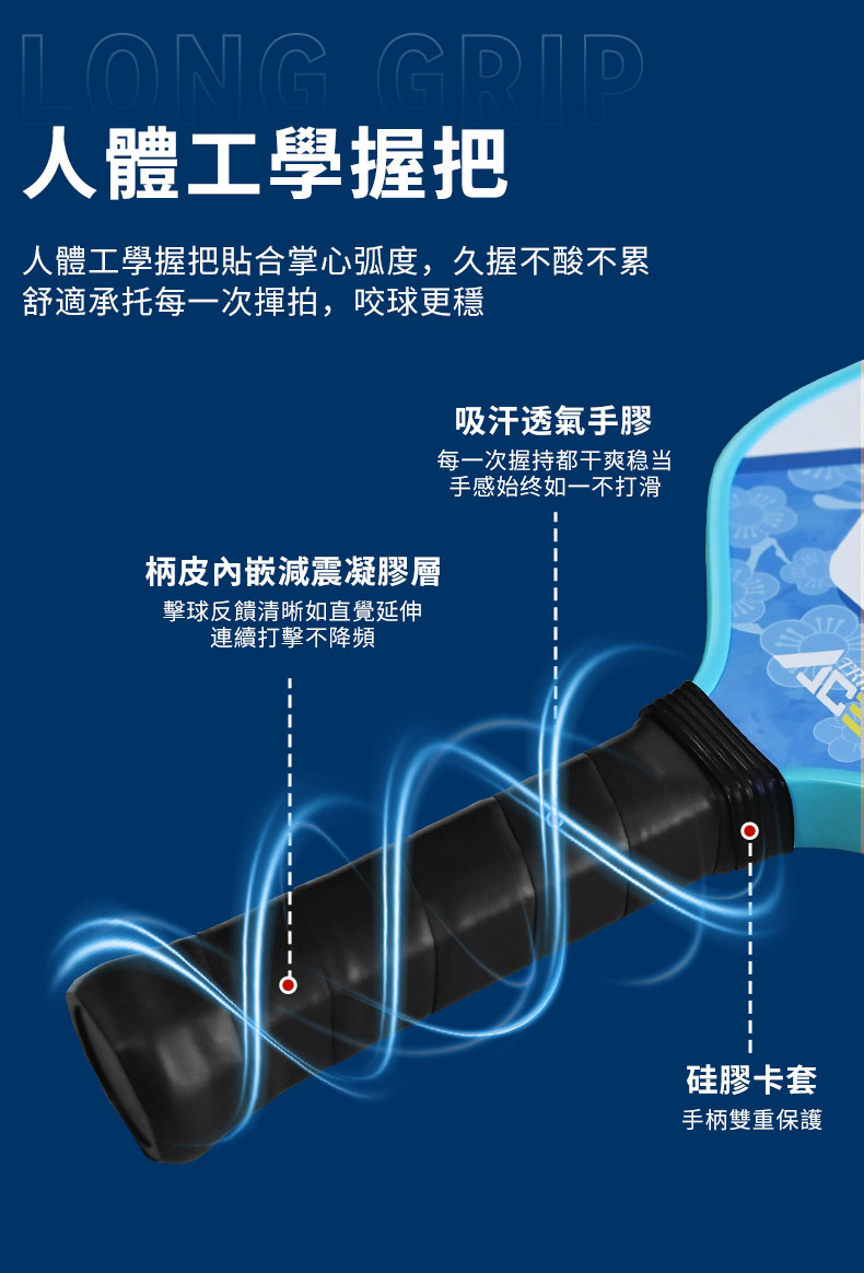 LONG 人體工學握把人體工學握把合掌心弧度,久握不酸不累舒適承托每一次揮拍,咬球更穩吸汗透氣手膠每一次握持都干爽稳当手感始终如一不打滑柄皮內嵌減震凝膠層擊球反饋清晰如直覺延伸連續打擊不降頻硅膠卡套手柄雙重保護