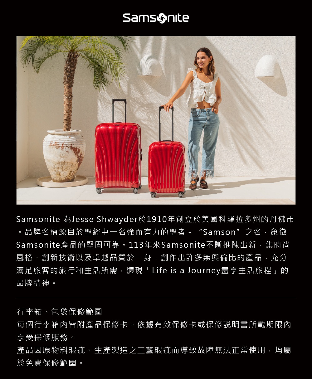 Samsonite 為Jesse Shwayder於1910年創立於美國科羅拉多州的丹佛市。品牌名稱源自於聖經中一名強而有力的聖者  “Samson”之名,象徵Samsonite產品的堅固可靠。113年來Samsonite不斷推陳出新,集時尚風格、創新技術以及卓越品質於一身,創作出許多無與倫比的產品,充分滿足旅客的旅行和生活所需,體現「Life is a Journey盡享生活旅程」的品牌精神。行李箱、包袋保修範圍每個行李箱皆附產品保修卡。依據有效保修卡或保修說明書所載期限內享受保修服務。產品因原物料瑕疵、生產製造之工藝瑕疵而導致故障無法正常使用,均屬於免費保修範圍。