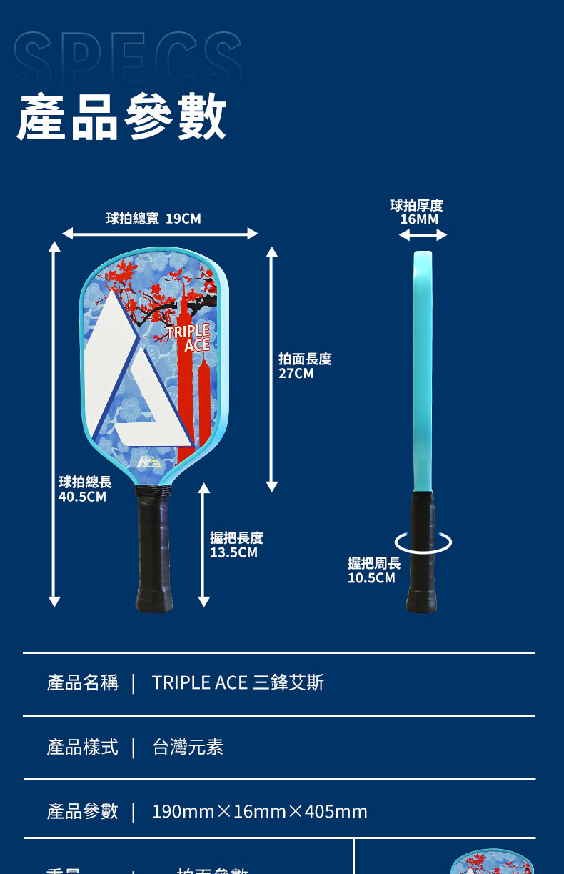 SPES產品參數 球拍總長 40.5CM球拍厚度球拍總寬 19CM16MMTRIPLEACE拍面長度27CM握把長度13.5CM握把周長10.5CM產品名稱  TRIPLE ACE 三鋒艾斯產品樣式 | 台灣元素產品參數 | 190mm16mm×405mmC